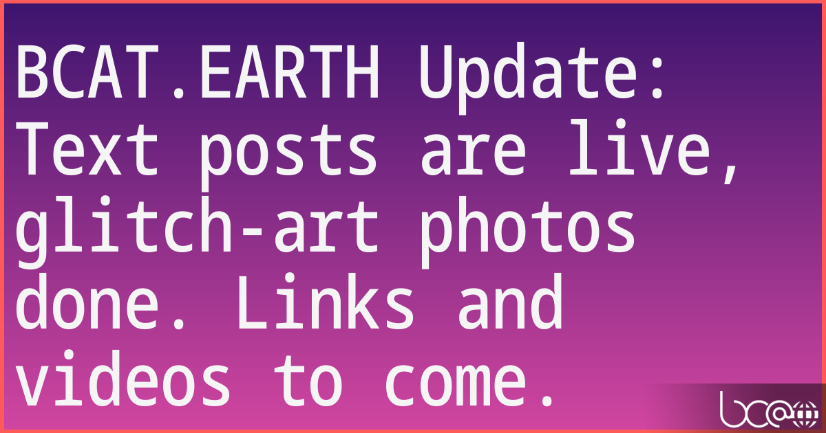 BCAT.EARTH Update: Text posts are live, glitch-art photos done. Links and videos to come. 