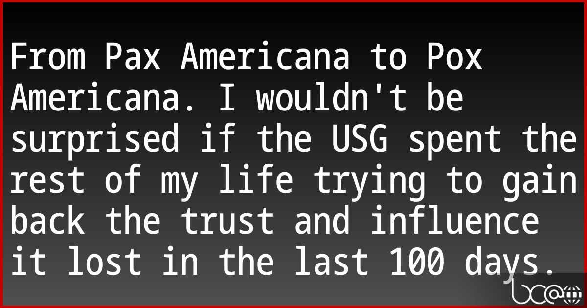 From Pax Americana to Pox Americana. I wouldn't be surprised if the USG spent the rest of my life trying to gain back the trust and influence it lost in the last 100 days. 